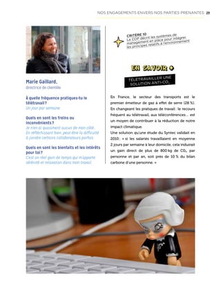 29
À quelle fréquence pratiques-tu le
télétravail ?
Un jour par semaine.
Quels en sont les freins ou
inconvénients ?
Je n’en ai quasiment aucun de mon côté…
En réfléchissant bien, peut-être la difficulté
à joindre certains collaborateurs parfois.
Quels en sont les bienfaits et les intérêts
pour toi ?
C’est un réel gain de temps qui m’apporte
sérénité et relaxation dans mon travail.
Marie Gaillard,
directrice de clientèle
En France, le secteur des transports est le
premier émetteur de gaz à effet de serre (28 %).
En changeant les pratiques de travail : le recours
fréquent au télétravail, aux téléconférences… est
un moyen de contribuer à la réduction de notre
impact climatique.
Une solution qu’une étude du Syntec validait en
2010 : « si les salariés travaillaient en moyenne
2 jours par semaine à leur domicile, cela induirait
un gain direct de plus de 800 kg de C02, par
personne et par an, soit près de 10 % du bilan
carbone d’une personne. »
TÉLÉTRAVAILLER UNE
SOLUTION ANTI-CO2
CRITÈRE 10
La COP décrit les systèmes de
management en place pour intégrer
les principes relatifs à l’environnement
NOS ENGAGEMENTS ENVERS NOS PARTIES PRENANTES
 