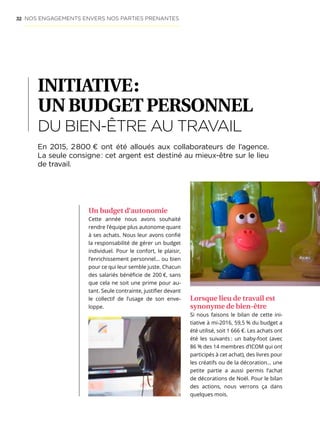 32
INITIATIVE :
UNBUDGETPERSONNEL
DU BIEN-ÊTRE AU TRAVAIL
Un budget d’autonomie
Cette année nous avons souhaité
rendre l’équipe plus autonome quant
à ses achats. Nous leur avons confié
la responsabilité de gérer un budget
individuel. Pour le confort, le plaisir,
l’enrichissement personnel… ou bien
pour ce qui leur semble juste. Chacun
des salariés bénéficie de 200 €, sans
que cela ne soit une prime pour au-
tant. Seule contrainte, justifier devant
le collectif de l’usage de son enve-
loppe.
Lorsque lieu de travail est
synonyme de bien-être
Si nous faisons le bilan de cette ini-
tiative à mi-2016, 59,5 % du budget a
été utilisé, soit 1 666 €. Les achats ont
été les suivants : un baby-foot (avec
86 % des 14 membres d’ICOM qui ont
participés à cet achat), des livres pour
les créatifs ou de la décoration… une
petite partie a aussi permis l’achat
de décorations de Noël. Pour le bilan
des actions, nous verrons ça dans
quelques mois.
En 2015, 2 800 € ont été alloués aux collaborateurs de l’agence.
La seule consigne : cet argent est destiné au mieux-être sur le lieu
de travail.
NOS ENGAGEMENTS ENVERS NOS PARTIES PRENANTES
 