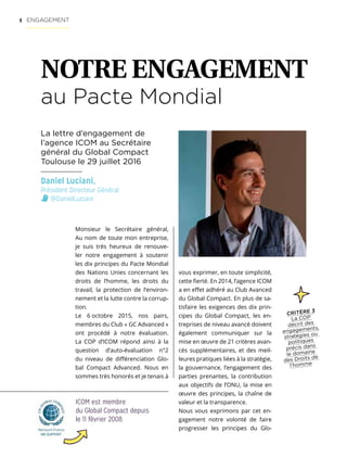 4
Monsieur le Secrétaire général,
Au nom de toute mon entreprise,
je suis très heureux de renouve-
ler notre engagement à soutenir
les dix principes du Pacte Mondial
des Nations Unies concernant les
droits de l’homme, les droits du
travail, la protection de l’environ-
nement et la lutte contre la corrup-
tion.
Le 6 octobre 2015, nos pairs,
membres du Club « GC Advanced »
ont procédé à notre évaluation.
La COP d’ICOM répond ainsi à la
question d’auto-évaluation n°2
du niveau de différenciation Glo-
bal Compact Advanced. Nous en
sommes très honorés et je tenais à
ICOM est membre
du Global Compact depuis
le 11 février 2008.
vous exprimer, en toute simplicité,
cette fierté. En 2014, l’agence ICOM
a en effet adhéré au Club Avanced
du Global Compact. En plus de sa-
tisfaire les exigences des dix prin-
cipes du Global Compact, les en-
treprises de niveau avancé doivent
également communiquer sur la
mise en œuvre de 21 critères avan-
cés supplémentaires, et des meil-
leures pratiques liées à la stratégie,
la gouvernance, l’engagement des
parties prenantes, la contribution
aux objectifs de l’ONU, la mise en
œuvre des principes, la chaîne de
valeur et la transparence.
Nous vous exprimons par cet en-
gagement notre volonté de faire
progresser les principes du Glo-
Daniel Luciani,
Président Directeur Général
@DanielLuciani
ENGAGEMENT
NOTRE ENGAGEMENT
au Pacte Mondial
La lettre d’engagement de
l’agence ICOM au Secrétaire
général du Global Compact
Toulouse le 29 juillet 2016
CRITÈRE 3
La COP
décrit des
engagements,
stratégies ou
politiques
précis dans
le domaine
des Droits de
l’homme
 