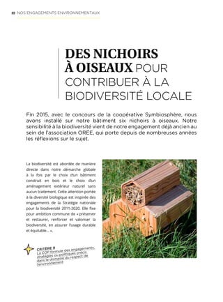 40
DES NICHOIRS
À OISEAUX POUR
CONTRIBUER À LA
BIODIVERSITÉ LOCALE
Fin 2015, avec le concours de la coopérative Symbiosphère, nous
avons installé sur notre bâtiment six nichoirs à oiseaux. Notre
sensibilité à la biodiversité vient de notre engagement déjà ancien au
sein de l’association ORÉE, qui porte depuis de nombreuses années
les réflexions sur le sujet.
CRITÈRE 9
La COP formule des engagements,
stratégies ou politiques précis
dans le domaine du respect de
l’environnement
La biodiversité est abordée de manière
directe dans notre démarche globale
à la fois par le choix d’un bâtiment
construit en bois et le choix d’un
aménagement extérieur naturel sans
aucun traitement. Cette attention portée
à la diversité biologique est inspirée des
engagements de la Stratégie nationale
pour la biodiversité 2011-2020. Elle fixe
pour ambition commune de « préserver
et restaurer, renforcer et valoriser la
biodiversité, en assurer l’usage durable
et équitable… ».
NOS ENGAGEMENTS ENVIRONNEMENTAUX
 