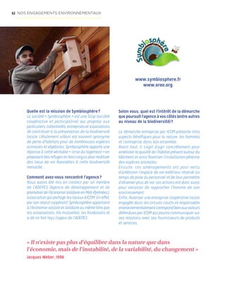 42
Quelle est la mission de Symbiosphère ?
La société « Symbiosphère » est une Scop (société
coopérative et participative) qui propose aux
particuliers, collectivités, entreprises et associations
de contribuer à la préservation de la biodiversité
locale. L’étalement urbain est souvent synonyme
de perte d’habitats pour de nombreuses espèces
animales et végétales. Symbiosphère apporte une
réponse à cette véritable « crise du logement » en
proposant des refuges en bois conçus pour restituer
des lieux de vie favorables à cette biodiversité
menacée..
Comment avez-vous rencontré l’agence ?
Nous avons été mis en contact par un membre
de l’ADEPES (Agence de développement et de
promotion de l’économiesolidaireenMidi-Pyrénées.),
association qui partage les locaux d’ICOM. En effet,
par son statut coopératif, Symbiosphère appartient
à l’économie sociale et solidaire au même titre que
les associations, les mutuelles, les fondations et
a de ce fait reçu l’appui de l’ADEPES.
Selon vous, quel est l’intérêt de la démarche
que poursuit l’agence à vos côtés (entre autres
au niveau de la biodiversité) ?
La démarche entreprise par ICOM présente trois
aspects bénéfiques pour la nature, les hommes
et l’entreprise dans son ensemble.
Avant tout, il s’agit d’agir concrètement pour
améliorer la qualité de l’habitat présent autour du
bâtiment et ainsi favoriser l’installation pérenne
des espèces animales.
Ensuite, ces aménagements ont pour vertu
d’améliorer l’espace de vie extérieur réservé au
temps de pose du personnel et de leur permettre
d’observer plus de vie. Les actions ont donc aussi
pour vocation de rapprocher l’homme de son
environnement.
Enfin, favoriser une entreprise coopérative locale
engagée dans les circuits courts et responsable
environnementalementcorrespondbienauxvaleurs
défendues par ICOM qui pourra communiquer sur
ses relations avec ses fournisseurs de produits
et services.
www.symbiosphere.fr
www.oree.org
« Il n’existe pas plus d’équilibre dans la nature que dans
l’économie, mais de l’instabilité, de la variabilité, du changement »
Jacques Weber, 1996
NOS ENGAGEMENTS ENVIRONNEMENTAUX
 