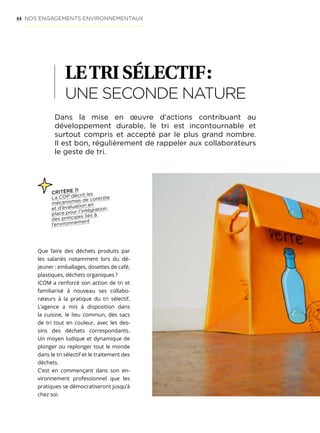 44
LETRISÉLECTIF :
UNE SECONDE NATURE
Dans la mise en œuvre d’actions contribuant au
développement durable, le tri est incontournable et
surtout compris et accepté par le plus grand nombre.
Il est bon, régulièrement de rappeler aux collaborateurs
le geste de tri.
Que faire des déchets produits par
les salariés notamment lors du dé-
jeuner : emballages, dosettes de café,
plastiques, déchets organiques ?
ICOM a renforcé son action de tri et
familiarisé à nouveau ses collabo-
rateurs à la pratique du tri sélectif.
L’agence a mis à disposition dans
la cuisine, le lieu commun, des sacs
de tri tout en couleur, avec les des-
sins des déchets correspondants.
Un moyen ludique et dynamique de
plonger ou replonger tout le monde
dans le tri sélectif et le traitement des
déchets.
C’est en commençant dans son en-
vironnement professionnel que les
pratiques se démocratiseront jusqu’à
chez soi.
NOS ENGAGEMENTS ENVIRONNEMENTAUX
CRITÈRE 11
La COP décrit les
mécanismes de contrôle
et d’évaluation en
place pour l’intégration
des principes liés à
l’environnement
 