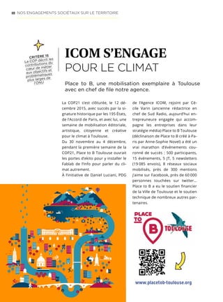 48 NOS ENGAGEMENTS SOCIÉTAUX SUR LE TERRITOIRE
ICOM S’ENGAGE
POUR LE CLIMAT
La COP21 s’est clôturée, le 12 dé-
cembre 2015, avec succès par la si-
gnature historique par les 195 États,
de l’Accord de Paris, et avec lui, une
semaine de mobilisation éditoriale,
artistique, citoyenne et créative
pour le climat à Toulouse.
Du 30 novembre au 4 décembre,
pendant la première semaine de la
COP21, Place to B Toulouse ouvrait
les portes d’ekito pour y installer le
Fablab de l’Info pour parler du cli-
mat autrement.
À l’initiative de Daniel Luciani, PDG
Place to B, une mobilisation exemplaire à Toulouse
avec en chef de file notre agence.
CRITÈRE 15
La COP décrit les
contributions du
cœur de métier
aux objectifs et
problématiques
plus larges de
l’ONU
de l’Agence ICOM, rejoint par Cé-
cile Varin (ancienne rédactrice en
chef de Sud Radio, aujourd’hui en-
trepreuneure engagée qui accom-
pagne les entreprises dans leur
stratégie média) Place to B Toulouse
(déclinaison de Place to B créé à Pa-
ris par Anne-Sophie Novel) a été un
vrai marathon d’événements cou-
ronné de succès : 500 participants,
15 événements, 5 JT, 5 newsletters
(19 085 envois), 8 réseaux sociaux
mobilisés, près de 300 mentions
j’aime sur Facebook, près de 60 000
personnes touchées sur twitter…
Place to B a eu le soutien financier
de la Ville de Toulouse et le soutien
technique de nombreux autres par-
tenaires.
www.placetob-toulouse.org
 