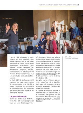 49NOS ENGAGEMENTS SOCIÉTAUX SUR LE TERRITOIRE
Plus de 100 bénévoles et inter-
venants se sont surpassés pour
donner l’envie d’agir et de parler
autrement du climat. Qu’ils soient
scientifiques, start-upeurs, jour-
nalistes, artistes, étudiants, en-
trepreneurs, blogueurs, enfants,
professionnels du développement
durable, du son et de l’image tous
ont contribué à la réussite de l’évé-
nement.
La filiale ICOM 21 de l’agence ICOM
a apporté son expertise en matière
de communication et de RSE. Elle a
assuré l’ensemble des prestations
de communication en mobilisant
son écosystème pour monter et ac-
compagner le projet.
On passe à l’action !
Outre les rendez-vous d’informa-
tions, Place to B Toulouse a proposé
toute une série d’ateliers participa-
tifs : la creative factory par Mélanie
Grillou (Melle design) pour inventer
une nouvelle manière de parler du
climat, des master class du climat
animées par Rachel Jouan (Climate
Adaptation Consulting), la réalisa-
tion d’un film court écrit, tourné et
monté en une journée managée par
les Productions du Printemps et dif-
fusé le soir même à la fin du Grand
Procès de la RSE.
Les plus jeunes n’étaient pas en
reste puisqu’une série d’ateliers
leur avait été consacrée. Au pro-
gramme : jeux vidéo, chanson, fan-
zine et journalisme !
Et comme le Climat est loin de ri-
mer avec ennui, la semaine Place to
B Toulouse a été rythmée par des
soirées rock et théâtrales avec Spin-
ning Dust, Hyperarty et La Brique de
Toulouse !
Mélanie Grillou lors
d’une master class créative
 