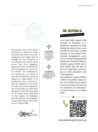 5
bal Compact dans notre sphère
d’influence et auprès de toutes
nos parties prenantes. Nous nous
engageons à les intégrer dans la
stratégie de notre entreprise et
ses pratiques tant internes qu’ex-
ternes. Nous nous engageons
également à faire une déclaration
claire et publique sur le sujet et à
en informer nos collaborateurs,
nos partenaires, nos clients et
tout notre écosystème. Dans notre
logique de responsabilité et de
transparence, nous rendrons pu-
blics les résultats de nos actions
en faveur de la bonne application
des dix principes du Pacte Mon-
dial grâce à notre Communication
sur le Progrès (niveau Advanced)
et notre rapport de développe-
ment durable que nous rédigeons
chaque année depuis notre adhé-
sion le 11 février 2008.
ENGAGEMENT
Le 11 février 2008, l’agence ICOM
rejoignait les entreprises et or-
ganisations signataires du Pacte
Mondial des Nations Unies. Lancé
en 2000 par Kofi Annan, le Global
Compact est une initiative inter-
nationale d’engagement volon-
taire en matière de Responsabilité
Sociétale des Entreprise (RSE) ras-
semblant quelque 12 000 partici-
pants répartis dans 135 pays. En
France en juillet 2016, nous étions
plus de 1 264 participants dont
1 119 entreprises.
Cet engagement, l’agence ICOM le
confirme en publiant chaque an-
née une synthèse de ses actions
et bonnes pratiques mesurées par
des indicateurs de performance :
la Communication sur le Progrès
(COP).
SUR LE GLOBAL COMPACT
CRITÈRE 19
La COP décrit
l’engagement du
Président et de la
direction
www.globalcompact-france.org
CRITÈRE 2
La COP décrit
la mise en
œuvre dans
la chaîne de
valeur
 