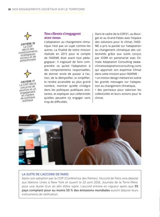 50
Nos clients s’engagent
avec nous
L’adaptation au changement clima-
tique n’est pas un sujet comme les
autres. La finalité de notre mission
réalisée en 2015 pour le compte
de l’ADEME était avant tout péda-
gogique : il s’agissait de faire com-
prendre ce qu’est l’adaptation à
des comportements responsables,
de donner envie de passer à l’ac-
tion, de la démystifier, la simplifier,
la rendre accessible au plus grand
nombre, montrer qu’elle s’intègre
dans les politiques publiques exis-
tantes, et expliquer aux collectivités
qu’elles peuvent s’y engager sans
trop de difficultés.
CRITÈRE 16
La COP
décrit des
investissements
stratégiques
sociaux et de
philanthropie
Dans le cadre de la COP21, au Bour-
get et au Grand Palais avec l’espace
des solutions pour le climat, l’ADE-
ME a pris la parole sur l’adaptation
au changement climatique des col-
lectivités grâce aux outils conçus
par ICOM en partenariat avec Cli-
mate Adaptation Consulting (www.
climateadaptationconsulting.com)
qui apportait son expertise Climat
dans cette mission pour l’ADEME :
• un motion design mettant en scène
les grands messages sur l’adapta-
tion au changement climatique,
• des panneaux pour valoriser les
collectivités et leurs actions pour le
climat.
LA SUITE DE L’ACCORD DE PARIS
Après son adoption par la COP (Conférence des Parties), l’Accord de Paris sera déposé
aux Nations Unies à New York et ouvert le 22 avril 2016, Journée de la Terre-Mère,
pour une durée d’un an afin d’être signé. L’accord entrera en vigueur après que 55
pays comptant pour au moins 55 % des émissions mondiales auront déposé leurs
instruments de ratification.
CRITÈRE 17
La COP décrit
une prise de
position et un
engagement
en matière
de politique
publique
NOS ENGAGEMENTS SOCIÉTAUX SUR LE TERRITOIRE
 
