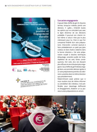 52
Les actes engageants
Il ajoute l’idée d’effet de gel. En d’autres
termes, lorsqu’un individu prend une
décision, il « gèle », s’interdit toutes
les options qui ne coïncident pas avec
la ligne directrice de ses décisions
préalable. Il poursuit son chemin ini-
tial même si celui-ci n’est pas le plus
intéressant pour lui. C’est ici que l’on
comprend l’intérêt d’un acte prépara-
toire. C’est-à-dire « amener [autrui] à
faire préalablement un petit pas [peu
coûteux et donc facile à obtenir] dans
la bonne direction ». Cet acte prépa-
ratoire couplé à d’autres techniques
(étiquetage, caractère public de l’acte,
répétition de cet acte, fortes consé-
quences, fort coût, etc.) est d’autant
plus efficace et ainsi d’autant plus enga-
geant. Sous l’effet de gel l’individu enga-
gé dans une première décision (grâce à
un acte préparatoire) prendra ses déci-
sions suivantes dans la même direction
que précédemment.
Robert-Vincent Joule précise que si
nous voulons tout de même informer
ou sensibiliser des individus, il est pré-
férable, pour davantage d’efficacité
et d’engagement, d’obtenir un ou plu-
sieurs actes préparatoires en amont.
Inﬂuence
positive et
Engagement
durable
Petits secrets d’une
soumission librement consentie
CONFÉRENCE INÉDITE
COMMUNICATION ET TRANSITION SOCIÉTALE
Invité d’honneur Robert-Vincent Joule, auteur du best-seller
vendu à plus de 400 000 exemplaires, traduit en 12 langues
« Petit traité de manipulation à l'usage des honnêtes gens »
CHANGE
COMMUNICATION
CONFERENCE
TOULOUSE
M E R C R E D I
17 JUIN 2015
9H0012H30
Toulouse Business School,
Amphi Bosco, 4 place Alphonse
Jourdain - 31000 Toulouse
Organisateurs Partenaires
MIDI-PYRÉNÉES
Toulouse
BusinessSchool
Think
 Create INSCRIPTION  INFOS
TOULOUSE3C.frTOULOUSE
CHANGE
COMMUNICATION
CONFERENCE
NOS ENGAGEMENTS SOCIÉTAUX SUR LE TERRITOIRE
CRITÈRE 15
La COP décrit les contributions du
cœur de métier aux objectifs et
problématiques plus larges de l’ONU
 