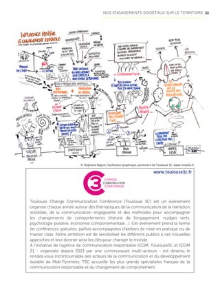 53
Toulouse Change Communication Conference (Toulouse 3C) est un événement
organisé chaque année autour des thématiques de la communication de la transition
sociétale, de la communication engageante et des méthodes pour accompagner
les changements de comportements (théorie de l’engagement, nudges verts,
psychologie positive, économie comportementale…). Cet événement prend la forme
de conférences gratuites, parfois accompagnées d’ateliers de mise en pratique ou de
master class. Notre ambition est de sensibiliser les différents publics à ces nouvelles
approches et leur donner ainsi les clés pour changer le monde.
À l’initiative de l’agence de communication responsable ICOM, Toulouse3C et ICOM
21 - organisée depuis 2013 par une communauté multi-acteurs - est devenu le
rendez-vous incontournable des acteurs de la communication et du développement
durable de Midi-Pyrénées. T3C accueille les plus grands spécialistes français de la
communication responsable et du changement de comportement.
Invité d’honneur R
vendu à pl
« Petit traité de ma
Organisateurs P
TOULOUSE
CHANGE
COMMUNICATION
CONFERENCE
© Stéphane Beguin, facilitateur graphique, partenaire de Toulouse 3C. www.simplixi.fr
www.toulouse3c.fr
NOS ENGAGEMENTS SOCIÉTAUX SUR LE TERRITOIRE
 
