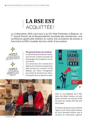 54
LA RSE EST
ACQUITTÉE !
Un procès haut en couleur
Le Grand Procès de la RSE est mainte-
nant terminé, la séance est levée, les
témoignages sont enregistrés, la cour
s’est retirée.
Les 3 procureurs, les 3 avocats de la
défense, les 10 témoins et experts ap-
pelés à la barre du « tribunal » ont dû
déployer des trésors d’imagination
pour tenter de convaincre les 190 ju-
rés présents dans la salle, de la culpa-
Le 3 décembre 2015 s’est tenu à la CCI Midi-Pyrénées à Blagnac, le
1er
Grand Procès de la Responsabilité sociétale des entreprises, une
conférence gesticulée mettant en scène une simulation de procès à
l’encontre la RSE inculpée de trois chefs d’accusation.
bilité ou non-culpabilité de la RSE.
Après des débats houleux, les jurés
plutôt unanimes ont acquitté la RSE
de toutes les charges dont elle avait
été inculpée
À l’initiative de Daniel Luciani, PDG de
l’agence et de Thierry Faba, directeur
du Cours Rousselot Voltaire, avec le
concours de nombreuses organisa-
La controverse
de touLouse
*RésponsabilitésociétaledesentRepRises
conférence gesticuLée
Jeudi
03
déc.
2 0 1 5
9h  18h
touLouse
#01 - Le matin
venez participer à l’instruction
du grand Procès
(ateliers contributifs)
à partir des chefs d’accusation.
# 02 - L’aPrès-midi
Le grand Procès de la rse
venez assister au grand Procès
de la rse et à vous de juger !
inscriPtion  infos
grand-proces-rse.fr
#grandprocesrse
ICOMRCSToulouseB393658760.2015-07-4268.icom-com.fr
© Guillaume Oliver
NOS ENGAGEMENTS SOCIÉTAUX SUR LE TERRITOIRE
CRITÈRE 19
La COP décrit
l’engagement du
Président et de la
direction
CRITÈRE 18
La COP décrit
des partenariats et
une action collective
 