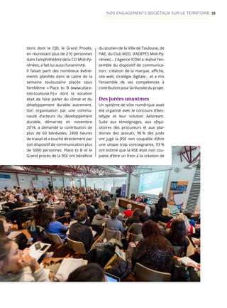 55
tions dont le CJD, le Grand Procès,
en réunissant plus de 210 personnes
dans l’amphithéâtre de la CCI Midi-Py-
rénées, a fait lui aussi l’unanimité.
Il faisait parti des nombreux événe-
ments planifiés dans le cadre de la
semaine toulousaine placée sous
l’emblème « Place to B (www.place-
tob-toulouse.fr) » dont la vocation
était de faire parler du climat et du
développement durable autrement.
Son organisation par une commu-
nauté d’acteurs du développement
durable, démarrée en novembre
2014, a demandé la contribution de
plus de 60 bénévoles, 2400 heures
de travail et a touché directement par
son dispositif de communication plus
de 5000 personnes. Place to B et le
Grand procès de la RSE ont bénéficié
du soutien de la Ville de Toulouse, de
l’IAE, du Club M2D, d’ADEPES Midi-Py-
rénées… L’Agence ICOM a réalisé l’en-
semble du dispositif de communica-
tion : création de la marque, affiche,
site web, stratégie digitale… et a mis
l’ensemble de ses compétences à
contribution pour la réussite du projet.
Des jurées unanimes
Un système de vote numérique avait
été organisé avec le concours d’Aes-
tetype et leur solution Aestream.
Suite aux témoignages, aux réqui-
sitoires des procureurs et aux plai-
doiries des avocats, 90 % des jurés
ont jugé la RSE non coupable d’être
une utopie trop contraignante, 93 %
ont estimé que la RSE était non cou-
pable d’être un frein à la création de
NOS ENGAGEMENTS SOCIÉTAUX SUR LE TERRITOIRE
 
