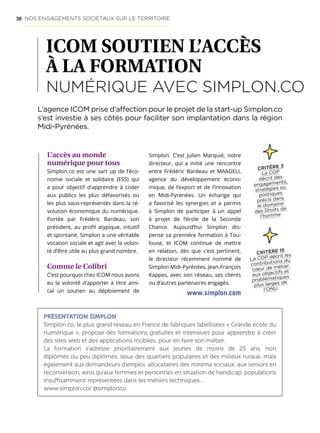 58
ICOM SOUTIEN L’ACCÈS
À LA FORMATION
NUMÉRIQUE AVEC SIMPLON.CO
L’accès au monde
numérique pour tous
Simplon.co est une sart up de l’éco-
nomie sociale et solidaire (ESS) qui
a pour objectif d’apprendre à coder
aux publics les plus défavorisés ou
les plus sous-représentés dans la ré-
volution économique du numérique.
Portée par Frédéric Bardeau, son
président, au profil atypique, intuitif
et spontané, Simplon a une véritable
vocation sociale et agit avec la volon-
té d’être utile au plus grand nombre.
Comme le Colibri
C’est pourquoi chez ICOM nous avons
eu la volonté d’apporter à titre ami-
cal un soutien au déploiement de
Simplon. C’est Julien Marquié, notre
directeur, qui a initié une rencontre
entre Frédéric Bardeau et MAADELI,
agence du développement écono-
mique, de l’export et de l’innovation
en Midi-Pyrénées. Un échange qui
a favorisé les synergies et a permis
à Simplon de participer à un appel
à projet de l’école de la Seconde
Chance. Aujourd’hui Simplon dis-
pense sa première formation à Tou-
louse, et ICOM continue de mettre
en relation, dès que c’est pertinent,
le directeur récemment nommé de
Simplon Midi-Pyrénées, Jean-François
Kappes, avec son réseau, ses clients
ou d’autres partenaires engagés.
L’agence ICOM prise d’affection pour le projet de la start-up Simplon.co
s’est investie à ses côtés pour faciliter son implantation dans la région
Midi-Pyrénées.
PRÉSENTATION SIMPLON
Simplon.co, le plus grand réseau en France de fabriques labellisées « Grande école du
numérique », propose des formations gratuites et intensives pour apprendre à créer
des sites web et des applications mobiles, pour en faire son métier.
La formation s’adresse prioritairement aux jeunes de moins de 25 ans, non
diplômés ou peu diplômés, issus des quartiers populaires et des milieux ruraux, mais
également aux demandeurs d’emploi, allocataires des minima sociaux, aux seniors en
reconversion, ainsi qu’aux femmes et personnes en situation de handicap, populations
insuffisamment représentées dans les métiers techniques…
www.simplon.co/ @simplonco
CRITÈRE 15
La COP décrit les
contributions du
cœur de métier
aux objectifs et
problématiques
plus larges de
l’ONU
www.simplon.com
NOS ENGAGEMENTS SOCIÉTAUX SUR LE TERRITOIRE
CRITÈRE 3
La COP
décrit des
engagements,
stratégies ou
politiques
précis dans
le domaine
des Droits de
l’homme
 