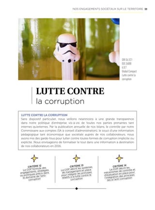 59
LUTTE CONTRE
la corruption
LUTTE CONTRE LA CORRUPTION
Sans dispositif particulier, nous veillons néanmoins à une grande transparence
dans notre politique d’entreprise vis-à-vis de toutes nos parties prenantes tant
internes qu’externes. Par la publication annuelle de nos bilans, le contrôle par notre
Commissaire aux comptes (SA à conseil d’administration), le souci d’une information
pédagogique tant économique que sociétale auprès de nos collaborateurs, nous
avons mis des garde-fous pour lutter contre toutes formes de corruption implicite ou
explicite. Nous envisageons de formaliser le tout dans une information à destination
de nos collaborateurs en 2016.
CRITÈRE 12
La COP formule des
engagements, stratégies
ou politiques précis dans
le domaine de l’anti-
corruption
CRITÈRE 13
La COP décrit les systèmes
de management en place
pour intégrer les principes
relatifs à la lutte contre la
corruption
CRITÈRE 14
La COP décrit les
mécanismes de contrôle et
d’évaluation en place pour
l’intégration des principes
liés à l’anti-corruption
NOS ENGAGEMENTS SOCIÉTAUX SUR LE TERRITOIRE
GRI G4 EC1
ISO 26000
6.8.7
Global Compact
Lutte contre la
corruption
 