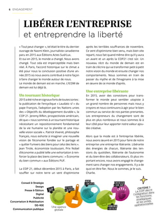 6
CRITÈRE 1
La COP décrit
l’intégration dans
les fonctions
stratégiques
et les unités
opérationnelles
LIBÉRER L’ENTREPRISE
et entreprendre la liberté
« Tout peut changer », tel était le titre du dernier
ouvrage de Naomi Klein, journaliste canadienne
paru en 2015 aux Éditions Actes Sud/Lux.
Et oui en 2015, le monde a changé. Nous avons
changé. Tout cela est imperceptible mais bien
réel. À Paris, l’accord historique sur le climat a
été pour nous la conclusion positive d’une an-
née 2015 où nous avons contribué à notre façon
à faire changer le monde autour de nous.
Le monde de demain est en marche. L’ICOM de
demain est lui déjà là.
Un tournant historique
2015aétéricheensignauxfortsdetoutessortes :
la publication de l’encyclique « Laudato si’ » du
pape François, l’adoption par les Nations unies
des « Objectifs du développement durable », la
COP 21. Jeremy Rifkin, prospectiviste américain,
dit que « nous sommes à un tournant historique
nécessitant un repositionnement fondamental
de la vie humaine sur la planète et une nou-
velle vision sociale ». Patrick Viveret, philosophe
français, nous exhorte à imaginer une nouvelle
vision de l’économie fondée sur le partage et
« quitter l’univers des biens pour celui des liens ».
Jean Tirole, économiste toulousain, Prix Nobel
d’économie a publié telle une exhortation à ren-
forcer la place des biens communs : « Économie
du bien commun » aux Éditions PUF.
La COP 21, début décembre 2015 à Paris, a fait
souffler sur notre terre un vent d’optimisme
Conseil  Stratégie
Design
Presse  Édition
Digital
Publicité
Concertation  Mobilisation
DD-RSE
Communication publique
après les terribles souffrances de novembre.
Ce vent d’optimisme bien venu, mais bien vite
reparti, nous fait quand même dire qu’il y aura
un avant et un après la COP21 c’est sûr. Un
nouveau récit du monde de demain est en
train de s’écrire qui va transformer petit à petit
notre vision du monde et ensuite changer nos
comportements. Nous sommes en train de
passer du mythe et de l’imaginaire à la mise
en œuvre de ce monde d’après.
Une entreprise libérante
En 2015, avoir des convictions pour trans-
former le monde peut sembler utopiste à
un grand nombre de personnes mais nous y
croyons et nous continuons à agir pour le bien
commun au service de nos parties prenantes.
Les entrepreneurs du changement sont de
plus en plus nombreux et nous sommes là à
leur côté pour leur apporter notre valeur ajou-
tée créative.
Alors que la mode est à l’entreprise libérée,
nous avons œuvré en 2015 pour faire de notre
entreprise une entreprise libérante. Libérante
des énergies de chacun, libérante des ten-
sions du quotidien, libérante de l’autonomie
et du bien-être des collaborateurs. Et plus im-
portant encore, nous avons engagé le change-
ment sans changer nos engagements. Il y a de
quoi en être fier. Nous le sommes, je le suis.
Charlie.
ENGAGEMENT
 