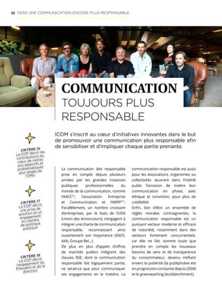 62
La communication dite responsable
prise en compte depuis plusieurs
années par les grandes instances
publiques professionnelles du
monde de la communication, comme
l’AACC(*)
, l’association Entreprise
et Communication et l’ARPP(**)
.
Parallèlement, un nombre croissant
d’entreprises, par le biais de l’UDA
(Union des Annonceurs), s’engagent à
intégrer une charte de communication
responsable, reconnaissant ainsi
ouvertement son importance (SNCF,
AXA, Groupe Bel…).
De plus en plus d’appels d’offres
de marchés publics intègrent des
clauses RSE, dont la communication
responsable fait logiquement partie,
ne serait-ce que pour communiquer
ses engagements en la matière. La
communication responsable est aussi
pour les associations, organismes ou
collectivités œuvrant dans l’intérêt
public l’occasion de mettre leur
communication en phase, avec
éthique et conviction, pour plus de
crédibilité.
Enfin, loin d’être un ensemble de
règles morales contraignantes, la
communication responsable est un
puissant vecteur moderne et efficace
de notoriété, notamment dans des
secteurs fortement concurrentiels,
car elle ne fait, somme toute que
prendre en compte les nouveaux
besoins de sens et de transparence
du consommateur, devenu méfiant
envers la publicité (la publiphobie est
enprogressionconstantedepuis2004)
et le greenwashing (écoblanchiment).
COMMUNICATION
TOUJOURS PLUS
RESPONSABLE
VERS UNE COMMUNICATION ENCORE PLUS RESPONSABLE
ICOM s’inscrit au cœur d’initiatives innovantes dans le but
de promouvoir une communication plus responsable afin
de sensibiliser et d’impliquer chaque partie prenante.
CRITÈRE 15
La COP décrit les
contributions du
cœur de métier
aux objectifs et
problématiques
plus larges de
l’ONU
CRITÈRE 17
La COP décrit
une prise de
position et un
engagement
en matière
de politique
publique
CRITÈRE 19
La COP décrit
l’engagement du
Président et de la
direction
 