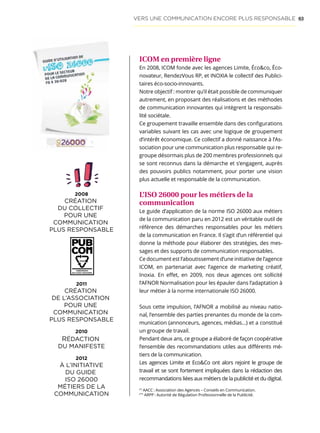 63
ICOM en première ligne
En 2008, ICOM fonde avec les agences Limite, Écoco, Éco-
novateur, RendezVous RP, et INOXIA le collectif des Publici-
taires éco-socio-innovants.
Notre objectif : montrer qu’il était possible de communiquer
autrement, en proposant des réalisations et des méthodes
de communication innovantes qui intègrent la responsabi-
lité sociétale.
Ce groupement travaille ensemble dans des configurations
variables suivant les cas avec une logique de groupement
d’intérêt économique. Ce collectif a donné naissance à l’As-
sociation pour une communication plus responsable qui re-
groupe désormais plus de 200 membres professionnels qui
se sont reconnus dans la démarche et s’engagent, auprès
des pouvoirs publics notamment, pour porter une vision
plus actuelle et responsable de la communication.
L’ISO 26000 pour les métiers de la
communication
Le guide d’application de la norme ISO 26000 aux métiers
de la communication paru en 2012 est un véritable outil de
référence des démarches responsables pour les métiers
de la communication en France. Il s’agit d’un référentiel qui
donne la méthode pour élaborer des stratégies, des mes-
sages et des supports de communication responsables.
Ce document est l’aboutissement d’une initiative de l’agence
ICOM, en partenariat avec l’agence de marketing créatif,
Inoxia. En effet, en 2009, nos deux agences ont sollicité
l’AFNOR Normalisation pour les épauler dans l’adaptation à
leur métier à la norme internationale ISO 26000.
Sous cette impulsion, l’AFNOR a mobilisé au niveau natio-
nal, l’ensemble des parties prenantes du monde de la com-
munication (annonceurs, agences, médias…) et a constitué
un groupe de travail.
Pendant deux ans, ce groupe a élaboré de façon coopérative
l’ensemble des recommandations utiles aux différents mé-
tiers de la communication.
Les agences Limite et EcoCo ont alors rejoint le groupe de
travail et se sont fortement impliquées dans la rédaction des
recommandations liées aux métiers de la publicité et du digital.
(*)
AACC : Association des Agences – Conseils en Communication.
(**)
ARPP : Autorité de Régulation Professionnelle de la Publicité.
VERS UNE COMMUNICATION ENCORE PLUS RESPONSABLE
2008
CRÉATION
DU COLLECTIF
POUR UNE
COMMUNICATION
PLUS RESPONSABLE
2008
CRÉATION
DU COLLECTIF
POUR UNE
COMMUNICATION
PLUS RESPONSABLE
2011
CRÉATION
DE L’ASSOCIATION
POUR UNE
COMMUNICATION
PLUS RESPONSABLE
2010
RÉDACTION
DU MANIFESTE
2012
À L’INITIATIVE
DU GUIDE
ISO 26000
MÉTIERS DE LA
COMMUNICATION
2011
CRÉATION
DE L’ASSOCIATION
POUR UNE
COMMUNICATION
PLUS RESPONSABLE
2010
RÉDACTION
DU MANIFESTE
2012
À L’INITIATIVE
DU GUIDE
ISO 26000
MÉTIERS DE LA
COMMUNICATION
 