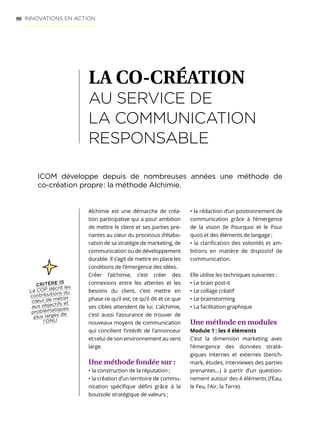 66
Alchimie est une démarche de créa-
tion participative qui a pour ambition
de mettre le client et ses parties pre-
nantes au cœur du processus d’élabo-
ration de sa stratégie de marketing, de
communication ou de développement
durable. Il s’agit de mettre en place les
conditions de l’émergence des idées.
Créer l’alchimie, c’est créer des
connexions entre les attentes et les
besoins du client, c’est mettre en
phase ce qu’il est, ce qu’il dit et ce que
ses cibles attendent de lui. L’alchimie,
c’est aussi l’assurance de trouver de
nouveaux moyens de communication
qui concilient l’intérêt de l’annonceur
et celui de son environnement au sens
large.
Une méthode fondée sur :
• la construction de la réputation ;
• la création d’un territoire de commu-
nication spécifique défini grâce à la
boussole stratégique de valeurs ;
• la rédaction d’un positionnement de
communication grâce à l’émergence
de la vision (le Pourquoi et le Pour
quoi) et des éléments de langage ;
• la clarification des volontés et am-
bitions en matière de dispositif de
communication.
Elle utilise les techniques suivantes :
• Le brain post-it
• Le collage créatif
• Le brainstorming
• La facilitation graphique
Une méthode en modules
Module 1 : les 4 éléments
C’est la dimension marketing avec
l’émergence des données straté-
giques internes et externes (bench-
mark, études, interviewes des parties
prenantes…) à partir d’un question-
nement autour des 4 éléments (l’Eau,
le Feu, l’Air, la Terre).
LA CO-CRÉATION
AU SERVICE DE
LA COMMUNICATION
RESPONSABLE
INNOVATIONS EN ACTION
ICOM développe depuis de nombreuses années une méthode de
co-création propre : la méthode Alchimie.
CRITÈRE 15
La COP décrit les
contributions du
cœur de métier
aux objectifs et
problématiques
plus larges de
l’ONU
 