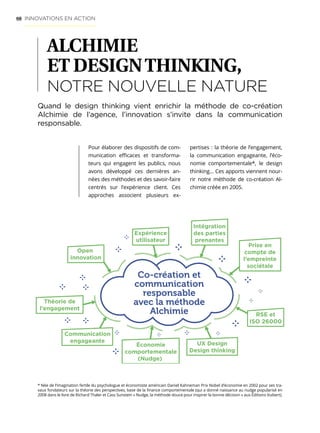 68
ALCHIMIE
ET DESIGNTHINKING,
NOTRE NOUVELLE NATURE
Pour élaborer des dispositifs de com-
munication efficaces et transforma-
teurs qui engagent les publics, nous
avons développé ces dernières an-
nées des méthodes et des savoir-faire
centrés sur l’expérience client. Ces
approches associent plusieurs ex-
Quand le design thinking vient enrichir la méthode de co-création
Alchimie de l’agence, l’innovation s’invite dans la communication
responsable.
Co-création et
communication
responsable
avec la méthode
Alchimie
Expérience
utilisateur
Open
innovation
Intégration
des parties
prenantes
Prise en
compte de
l’empreinte
sociétale
RSE et
ISO 26000
Théorie de
l’engagement
Communication
engageante UX Design
Design thinking
Économie
comportementale
(Nudge)
* Née de l’imagination fertile du psychologue et économiste américain Daniel Kahneman Prix Nobel d’économie en 2002 pour ses tra-
vaux fondateurs sur la théorie des perspectives, base de la finance comportementale (qui a donné naissance au nudge popularisé en
2008 dans le livre de Richard Thaler et Cass Sunstein « Nudge, la méthode douce pour inspirer la bonne décision » aux Éditions Vuibert).
pertises : la théorie de l’engagement,
la communication engageante, l’éco-
nomie comportementale*, le design
thinking… Ces apports viennent nour-
rir notre méthode de co-création Al-
chimie créée en 2005.
INNOVATIONS EN ACTION
 