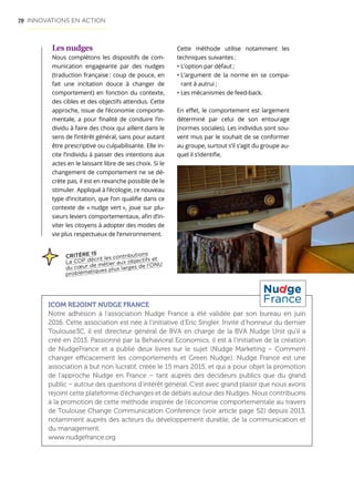 70
Les nudges
Nous complétons les dispositifs de com-
munication engageante par des nudges
(traduction française : coup de pouce, en
fait une incitation douce à changer de
comportement) en fonction du contexte,
des cibles et des objectifs attendus. Cette
approche, issue de l’économie comporte-
mentale, a pour finalité de conduire l’in-
dividu à faire des choix qui aillent dans le
sens de l’intérêt général, sans pour autant
être prescriptive ou culpabilisante. Elle in-
cite l’individu à passer des intentions aux
actes en le laissant libre de ses choix. Si le
changement de comportement ne se dé-
crète pas, il est en revanche possible de le
stimuler. Appliqué à l’écologie, ce nouveau
type d’incitation, que l’on qualifie dans ce
contexte de « nudge vert », joue sur plu-
sieurs leviers comportementaux, afin d’in-
viter les citoyens à adopter des modes de
vie plus respectueux de l’environnement.
ICOM REJOINT NUDGE FRANCE
Notre adhésion à l’association Nudge France a été validée par son bureau en juin
2016. Cette association est née à l’initiative d’Eric Singler. Invité d’honneur du dernier
Toulouse3C, il est directeur général de BVA en charge de la BVA Nudge Unit qu’il a
créé en 2013. Passionné par la Behavioral Economics, il est à l’initiative de la création
de NudgeFrance et a publié deux livres sur le sujet (Nudge Marketing – Comment
changer efficacement les comportements et Green Nudge). Nudge France est une
association à but non lucratif, créée le 15 mars 2015, et qui a pour objet la promotion
de l’approche Nudge en France – tant auprès des décideurs publics que du grand
public – autour des questions d’intérêt général. C’est avec grand plaisir que nous avons
rejoint cette plateforme d’échanges et de débats autour des Nudges. Nous contribuons
à la promotion de cette méthode inspirée de l’économie comportementale au travers
de Toulouse Change Communication Conference (voir article page 52) depuis 2013,
notamment auprès des acteurs du développement durable, de la communication et
du management.
www.nudgefrance.org
Cette méthode utilise notamment les
techniques suivantes :
• L’option par défaut ;
• L’argument de la norme en se compa-
rant à autrui ;
• Les mécanismes de feed-back.
En effet, le comportement est largement
déterminé par celui de son entourage
(normes sociales). Les individus sont sou-
vent mus par le souhait de se conformer
au groupe, surtout s’il s’agit du groupe au-
quel il s’identifie.
INNOVATIONS EN ACTION
CRITÈRE 15
La COP décrit les contributions
du cœur de métier aux objectifs et
problématiques plus larges de l’ONU
 