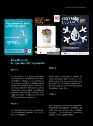 77
Et si on
gaspillait
moins
au lieu de jeter?
ICOMRCSToulouseB393658760.2015-09-4304.icom-com.fr
Toulouse en grand !
Où et comment sur toulouse-metropole.fr
Partagez vos idées #toulouseclimat2015
INNOVATIONS EN ACTION
L’HOMME MULTIDIMENSIONNEL©
L’IMAGINAIRE VRAI©
L’EMPREINTE
IMMATÉRIELLE POSITIVE©
L’ÉCO-CONCEPTION
SYSTÉMATIQUE
DE LA COMMUNICATION©
La publicité verte et éthique s’adresse
à l’homme dans toutes ses dimensions :
l’individu,lecitoyen,leconsommateur,
l’actionnaire, le salarié… Cela implique
de veiller à ménager les victimes colla-
térales potentielles de communication
(minorités stigmatisées, travailleurs
exploités, sensibilités bafouées…) en
impliquant par exemple les ONG dans
l’élaboration des campagnes.
La publicité doit s’appuyer sur les spé-
cificités réelles du produit, du service
ou de l’entreprise.
Encourager la marque à mettre en
scène des idées, des valeurs, des ter-
ritoires qui font évoluer positivement
les mentalités et les pratiques liées à
l’environnement, la diversité, les droits
humains, le bien-être.
Les campagnes doivent être systéma-
tiquement éco-conçues (en termes de
prise de vue, d’impression, d’achat
d’espace…) pour un impact environne-
mental le plus léger possible.
La méthode de
la copy-stratégie responsable
Pilier 1
Pilier 2
Pilier 3
Pilier 4
www.citibus.fr
18 lignes pour se déplacer
dans Le Grand Narbonne
Économique, convivial, écologique
Vous allez aimer le bus
sur toute la ligne !
ICOMRCSToulouseB393658760.2015-03-4200.icom-com.fr
 