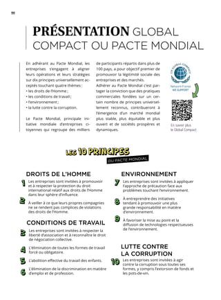 90
En adhérant au Pacte Mondial, les
entreprises s’engagent à aligner
leurs opérations et leurs stratégies
sur dix principes universellement ac-
ceptés touchant quatre thèmes :
• les droits de l’Homme ;
• les conditions de travail ;
• l’environnement ;
• la lutte contre la corruption.
Le Pacte Mondial, principale ini-
tiative mondiale d’entreprises ci-
toyennes qui regroupe des milliers
de participants répartis dans plus de
100 pays, a pour objectif premier de
promouvoir la légitimité sociale des
entreprises et des marchés.
Adhérer au Pacte Mondial c’est par-
tager la conviction que des pratiques
commerciales fondées sur un cer-
tain nombre de principes universel-
lement reconnus, contribueront à
l’émergence d’un marché mondial
plus stable, plus équitable et plus
ouvert et de sociétés prospères et
dynamiques.
PRÉSENTATION GLOBAL
COMPACT OU PACTE MONDIAL
En savoir plus
le Global Compact
DU PACTE MONDIAL
ENVIRONNEMENT
Les entreprises sont invitées à appliquer
l’approche de précaution face aux
problèmes touchant l’environnement.
À entreprendre des initiatives
tendant à promouvoir une plus
grande responsabilité en matière
d’environnement.
À favoriser la mise au point et la
diffusion de technologies respectueuses
de l’environnement.
LUTTE CONTRE
LA CORRUPTION
Les entreprises sont invitées à agir
contre la corruption sous toutes ses
formes, y compris l’extorsion de fonds et
les pots-de-vin.
DROITS DE L’HOMME
Les entreprises sont invitées à promouvoir
et à respecter la protection du droit
international relatif aux droits de l’Homme
dans leur sphère d’influence.
À veiller à ce que leurs propres compagnies
ne se rendent pas complices de violations
des droits de l’Homme.
CONDITIONS DE TRAVAIL
Les entreprises sont invitées à respecter la
liberté d’association et à reconnaître le droit
de négociation collective.
L’élimination de toutes les formes de travail
forcé ou obligatoire.
L’abolition effective du travail des enfants.
L’élimination de la discrimination en matière
d’emploi et de profession.
 