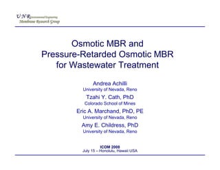 Osmotic MBR and
Pressure-Retarded Osmotic MBR
   for Wastewater Treatment
              Andrea Achilli
         University of Nevada, Reno
          Tzahi Y. Cath, PhD
          Colorado School of Mines
       Eric A. Marchand, PhD, PE
         University of Nevada, Reno
        Amy E. Childress, PhD
         University of Nevada, Reno


                   ICOM 2008
         July 15 – Honolulu, Hawaii USA
 