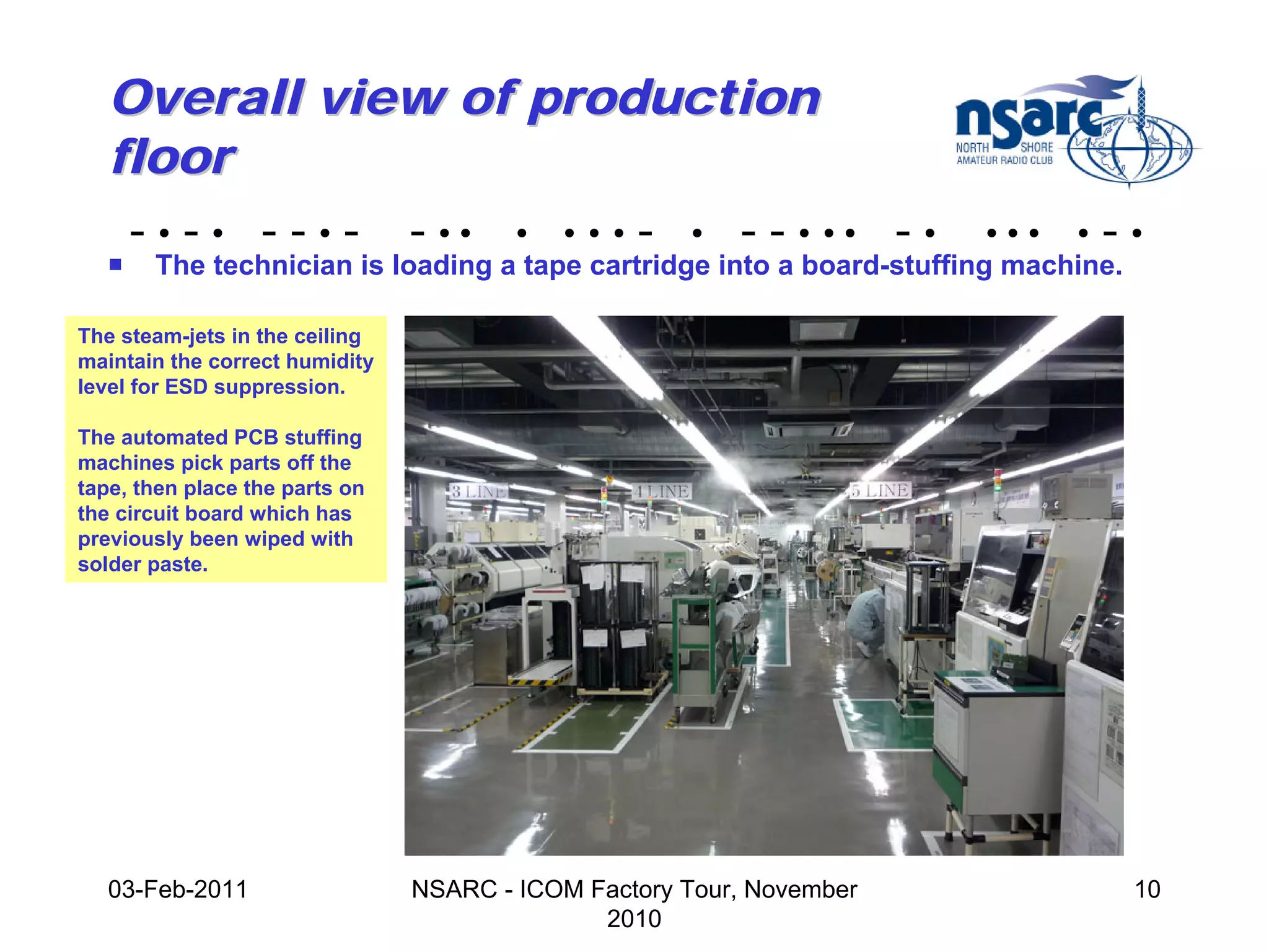 Overall view of production
   floor
    - • - • - - • - - •• • • • • - • - - • •• - •                     •••   •   -•
   !   The technician is loading a tape cartridge into a board-stuffing machine.

The steam-jets in the ceiling
maintain the correct humidity
level for ESD suppression.

The automated PCB stuffing
machines pick parts off the
tape, then place the parts on
the circuit board which has
previously been wiped with
solder paste.




   03-Feb-2011                  NSARC - ICOM Factory Tour, November                10
                                              2010
 