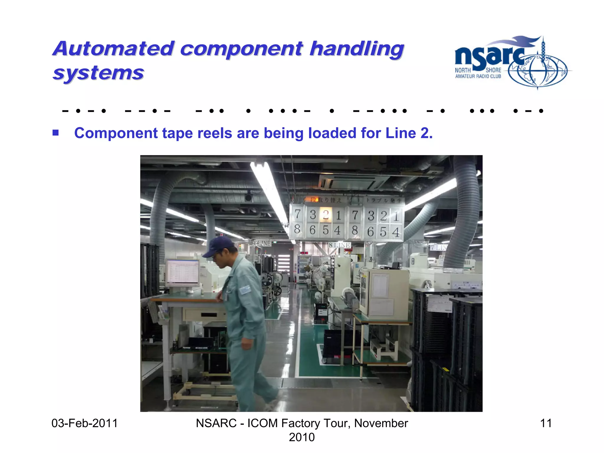 Automated component handling
systems
 -•-• --•-         - ••    •   •••   -   •   - - • •• - •   •••   •   -•
! Component tape reels are being loaded for Line 2.




03-Feb-2011        NSARC - ICOM Factory Tour, November                 11
                                 2010
 
