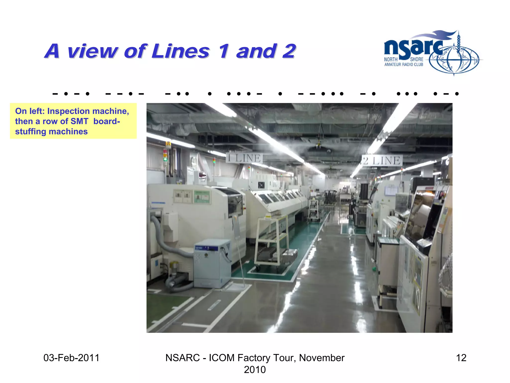 A view of Lines 1 and 2

         -•-• --•-             - ••    •   •••   -   •   - - • •• - •   •••   •   -•
On left: Inspection machine,
then a row of SMT board-
stuffing machines




      03-Feb-2011              NSARC - ICOM Factory Tour, November                 12
                                             2010
 