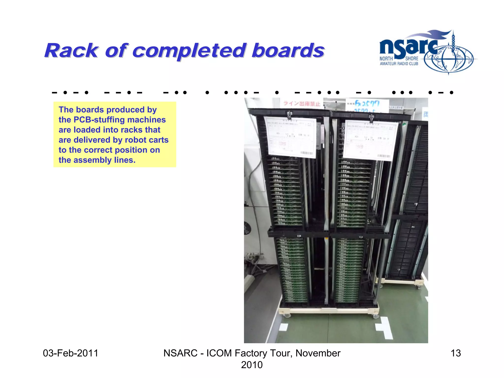 Rack of completed boards

 -•-• --•-                   - ••    •   •••   -   •   - - • •• - •   •••   •   -•
   The boards produced by
   the PCB-stuffing machines
   are loaded into racks that
   are delivered by robot carts
   to the correct position on
   the assembly lines.




03-Feb-2011                  NSARC - ICOM Factory Tour, November                 13
                                           2010
 
