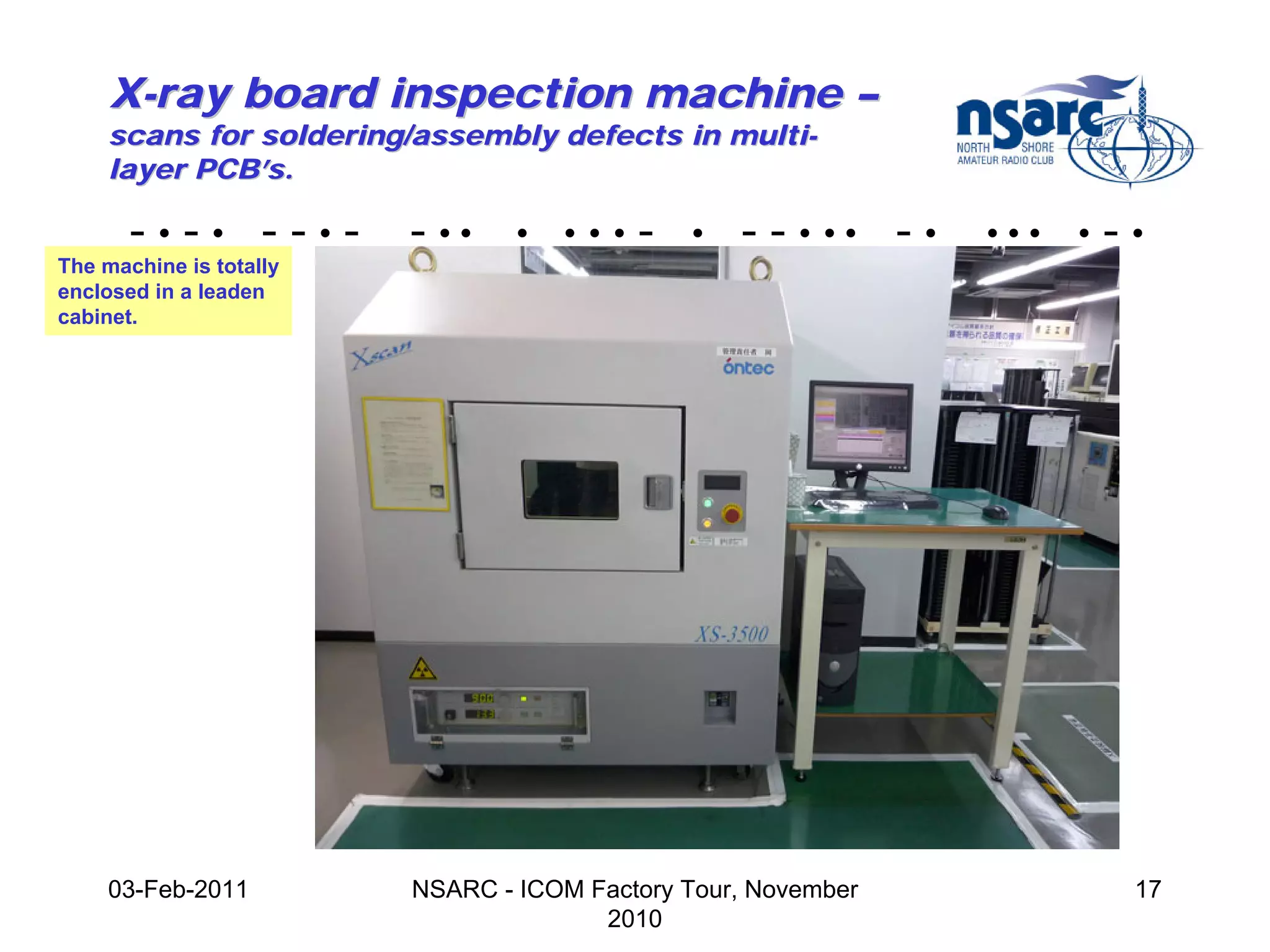 X-ray board inspection machine –
    scans for soldering/assembly defects in multi-
    layer PCB’s.

       -•-• --•-         - ••    •   •••   -   •   - - • •• - •   •••   •   -•
The machine is totally
enclosed in a leaden
cabinet.




    03-Feb-2011          NSARC - ICOM Factory Tour, November                 17
                                       2010
 