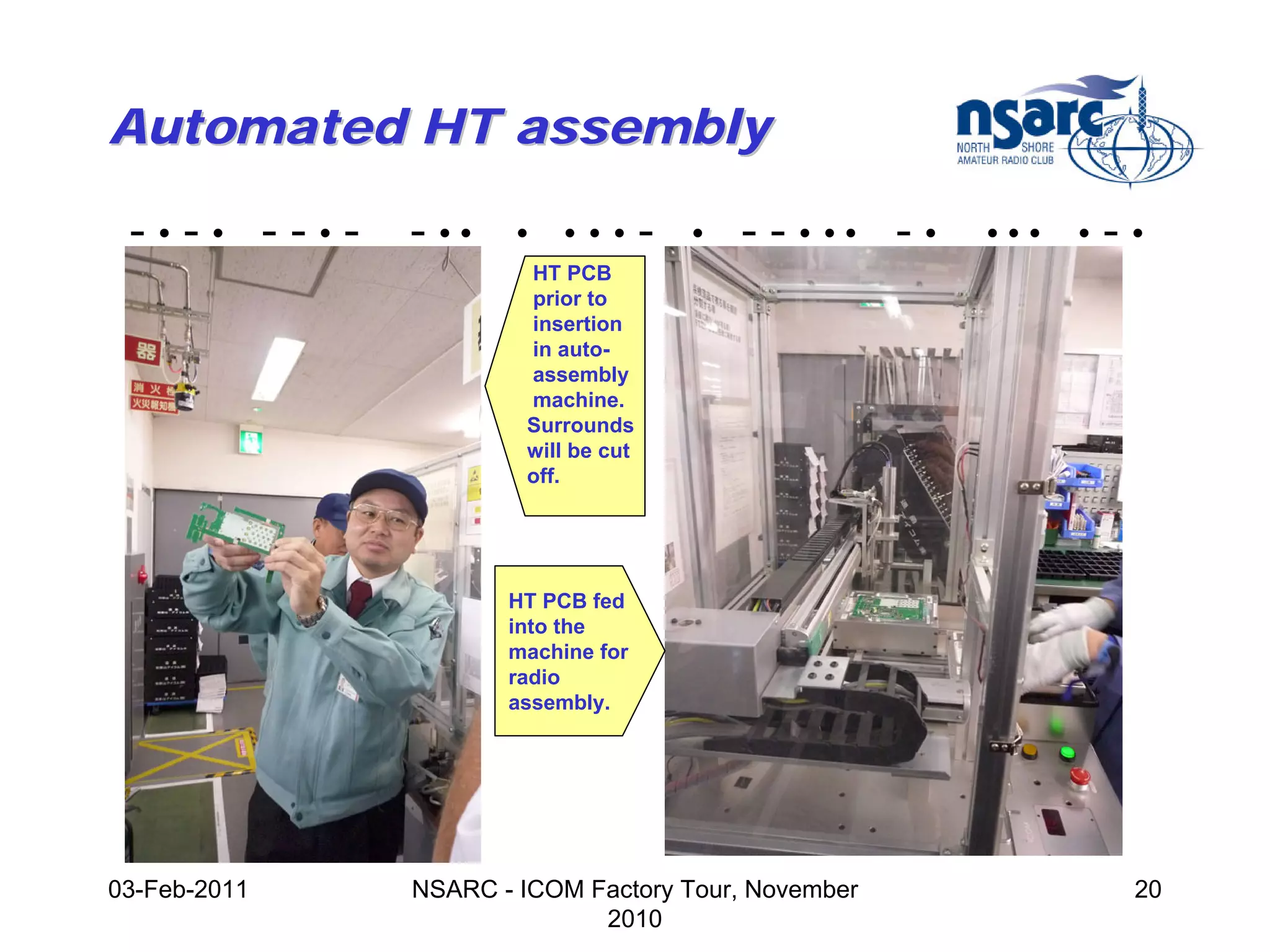 Automated HT assembly

 -•-• --•-    - ••    •   •••        -   •   - - • •• - •   •••   •   -•
                       HT PCB
                       prior to
                       insertion
                       in auto-
                       assembly
                       machine.
                       Surrounds
                       will be cut
                       off.




                     HT PCB fed
                     into the
                     machine for
                     radio
                     assembly.




03-Feb-2011   NSARC - ICOM Factory Tour, November                      20
                            2010
 