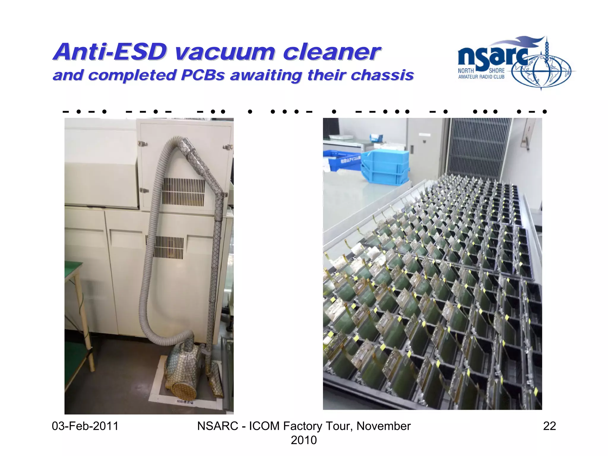 Anti-ESD vacuum cleaner
and completed PCBs awaiting their chassis

 -•-• --•-      - ••    •   •••   -   •   - - • •• - •   •••   •   -•




03-Feb-2011     NSARC - ICOM Factory Tour, November                 22
                              2010
 