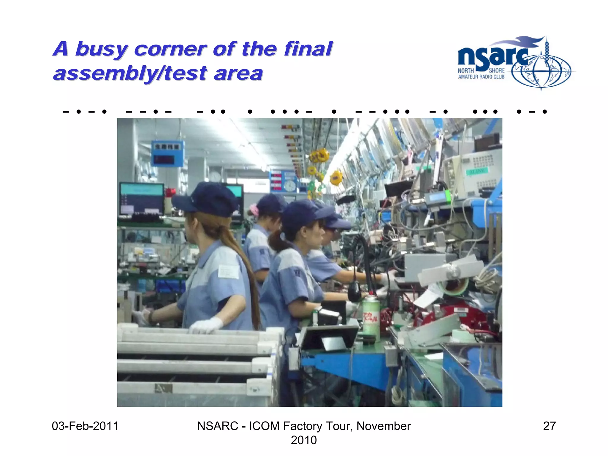 A busy corner of the final
assembly/test area
 -•-• --•-    - ••    •   •••   -   •   - - • •• - •   •••   •   -•




03-Feb-2011   NSARC - ICOM Factory Tour, November                 27
                            2010
 