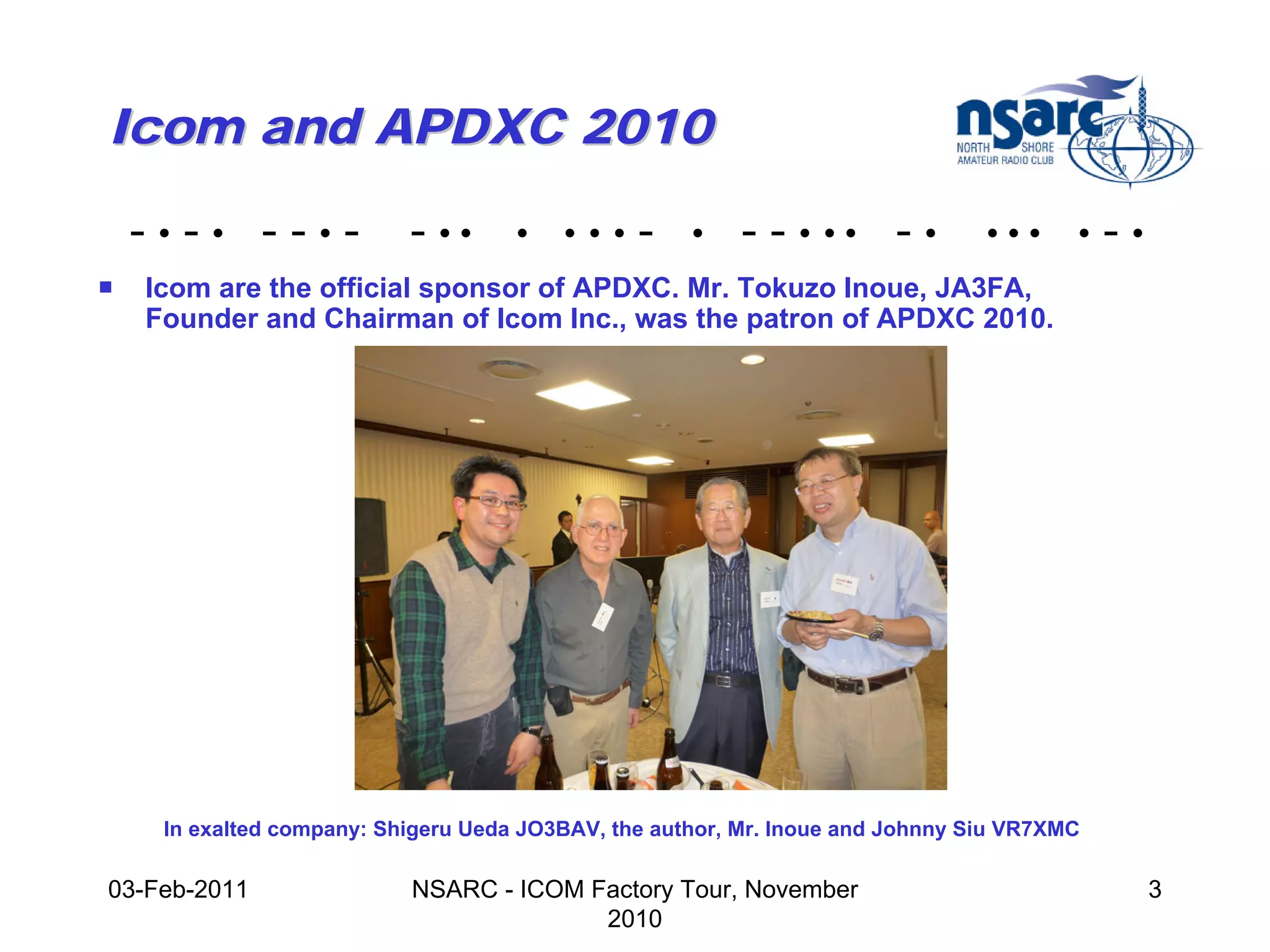 Icom and APDXC 2010

    -•-• --•-              - ••      •   •••    -    •   - - • •• - •           •••     •   -•
!   Icom are the official sponsor of APDXC. Mr. Tokuzo Inoue, JA3FA,
    Founder and Chairman of Icom Inc., was the patron of APDXC 2010.




     In exalted company: Shigeru Ueda JO3BAV, the author, Mr. Inoue and Johnny Siu VR7XMC

03-Feb-2011                NSARC - ICOM Factory Tour, November                                   3
                                         2010
 
