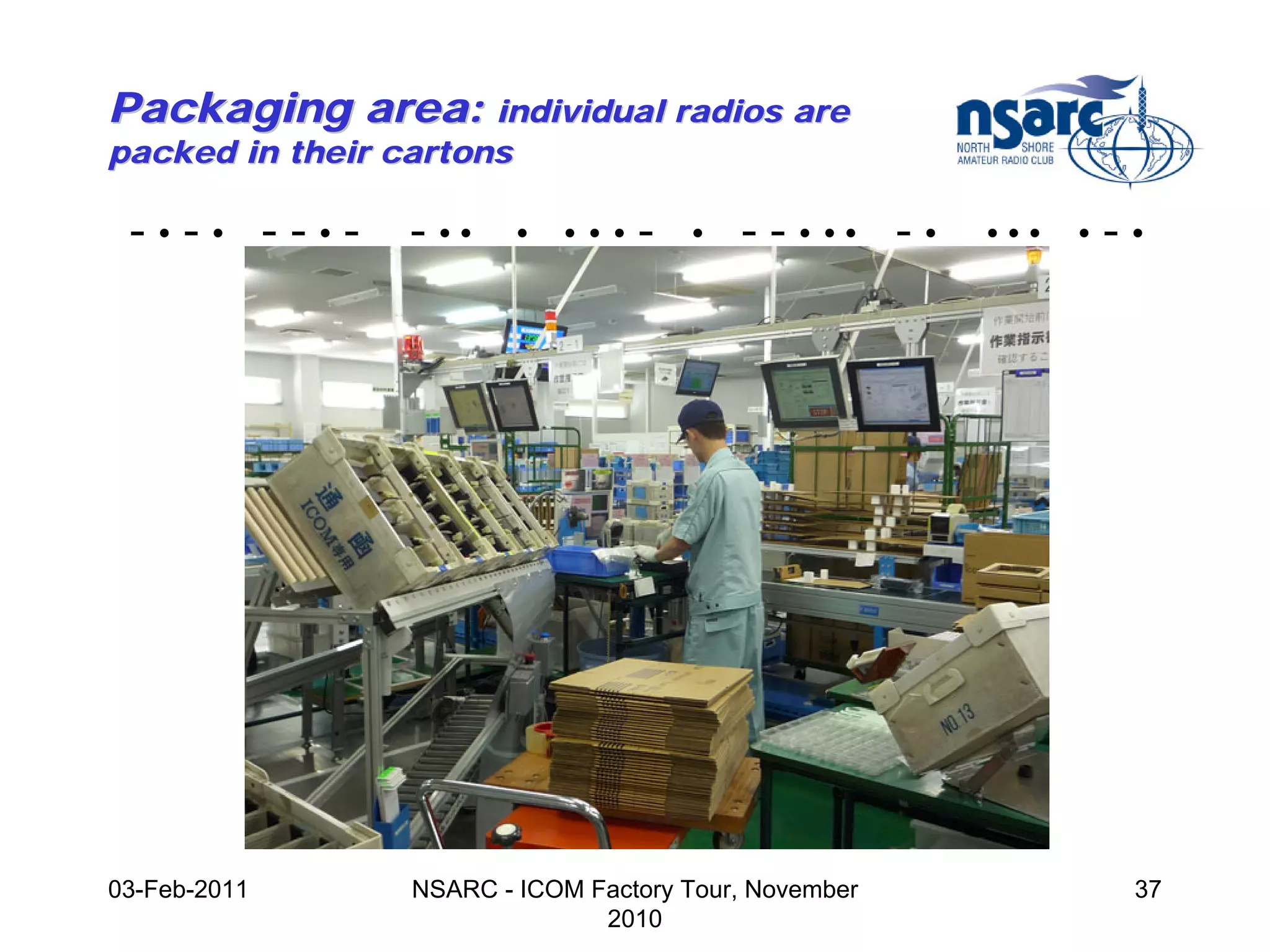 Packaging area: individual radios are
packed in their cartons

 -•-• --•-       - ••     •   •••   -   •   - - • •• - •   •••   •   -•




03-Feb-2011      NSARC - ICOM Factory Tour, November                  37
                               2010
 