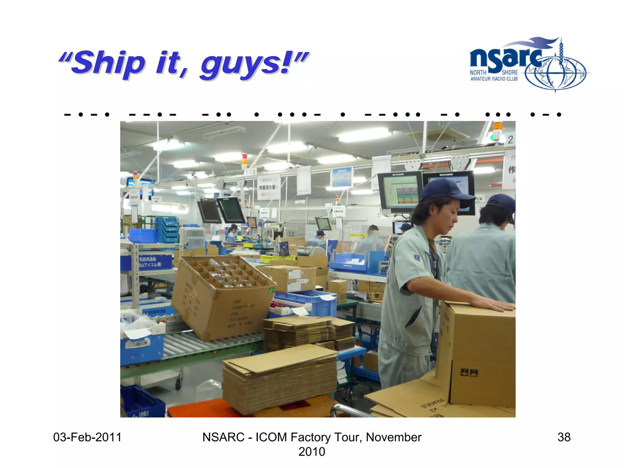 “Ship it, guys!”
 -•-• --•-    - ••    •   •••   -   •   - - • •• - •   •••   •   -•




03-Feb-2011   NSARC - ICOM Factory Tour, November                 38
                            2010
 