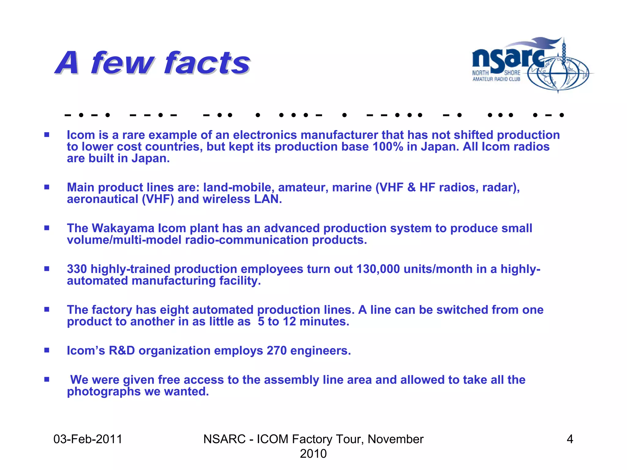 A few facts
     -•-• --•-               - ••     •   •••   -    •   - - • •• - •         •••       •   -•
!     Icom is a rare example of an electronics manufacturer that has not shifted production
      to lower cost countries, but kept its production base 100% in Japan. All Icom radios
      are built in Japan.

!     Main product lines are: land-mobile, amateur, marine (VHF & HF radios, radar),
      aeronautical (VHF) and wireless LAN.

!     The Wakayama Icom plant has an advanced production system to produce small
      volume/multi-model radio-communication products.

!     330 highly-trained production employees turn out 130,000 units/month in a highly-
      automated manufacturing facility.

!     The factory has eight automated production lines. A line can be switched from one
      product to another in as little as 5 to 12 minutes.

!     Icom’s R&D organization employs 270 engineers.

!     We were given free access to the assembly line area and allowed to take all the
      photographs we wanted.


    03-Feb-2011              NSARC - ICOM Factory Tour, November                                 4
                                           2010
 