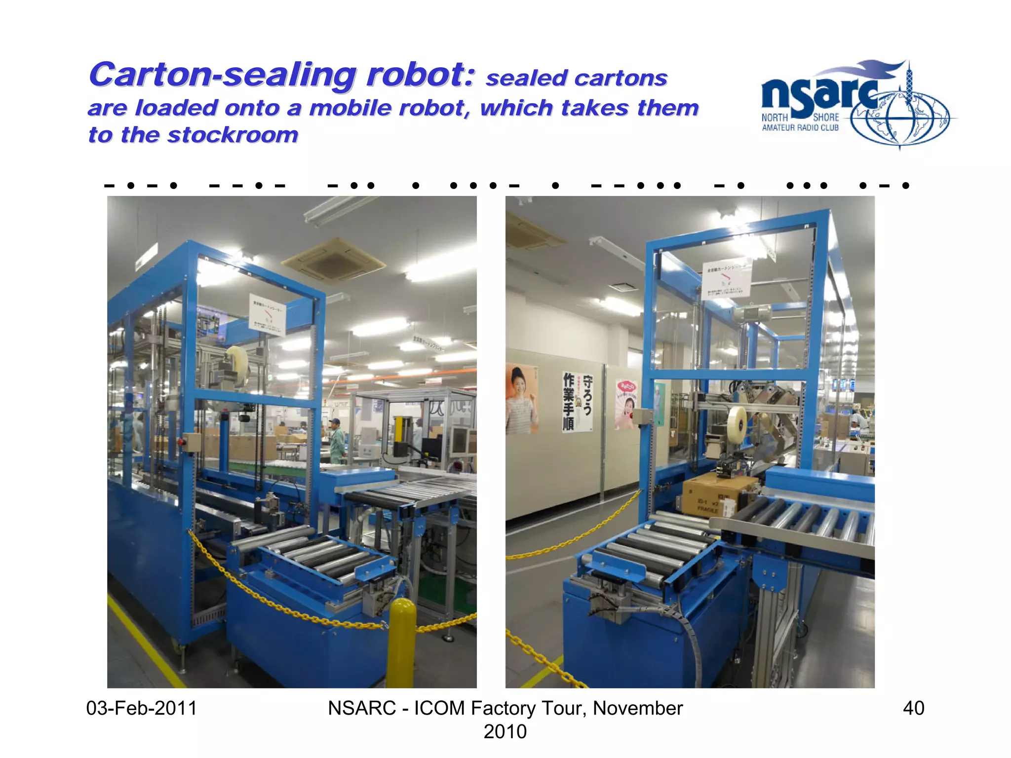 Carton-sealing robot: sealed cartons
are loaded onto a mobile robot, which takes them
to the stockroom

 -•-• --•-               - ••     •   •••   -   •   - - • •• - •   •••   •   -•




              Swiss NEMA (1948)



03-Feb-2011              NSARC - ICOM Factory Tour, November                  40
                                       2010
 