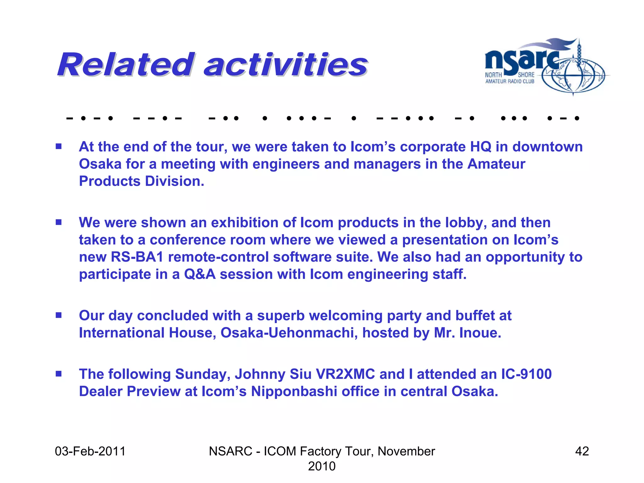 Related activities
    -•-• --•-          - ••    •   •••   -   •   - - • •• - •    •••   •   -•
!    At the end of the tour, we were taken to Icom’s corporate HQ in downtown
     Osaka for a meeting with engineers and managers in the Amateur
     Products Division.

!    We were shown an exhibition of Icom products in the lobby, and then
     taken to a conference room where we viewed a presentation on Icom’s
     new RS-BA1 remote-control software suite. We also had an opportunity to
     participate in a Q&A session with Icom engineering staff.

!    Our day concluded with a superb welcoming party and buffet at
     International House, Osaka-Uehonmachi, hosted by Mr. Inoue.

!    The following Sunday, Johnny Siu VR2XMC and I attended an IC-9100
     Dealer Preview at Icom’s Nipponbashi office in central Osaka.



03-Feb-2011            NSARC - ICOM Factory Tour, November                  42
                                     2010
 