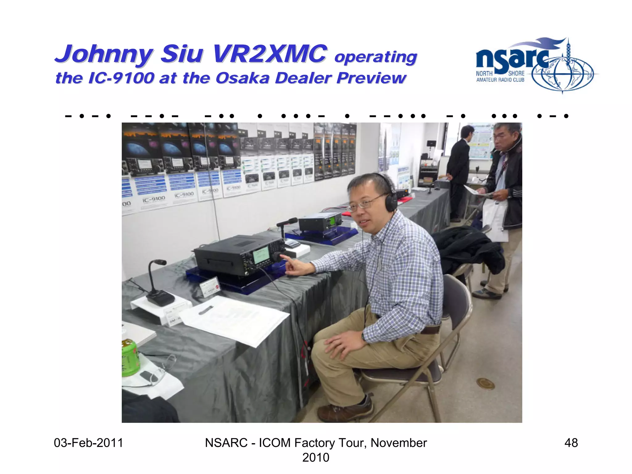 Johnny Siu VR2XMC operating
the IC-9100 at the Osaka Dealer Preview

 -•-• --•-      - ••    •   •••   -   •   - - • •• - •   •••   •   -•




03-Feb-2011     NSARC - ICOM Factory Tour, November                 48
                              2010
 