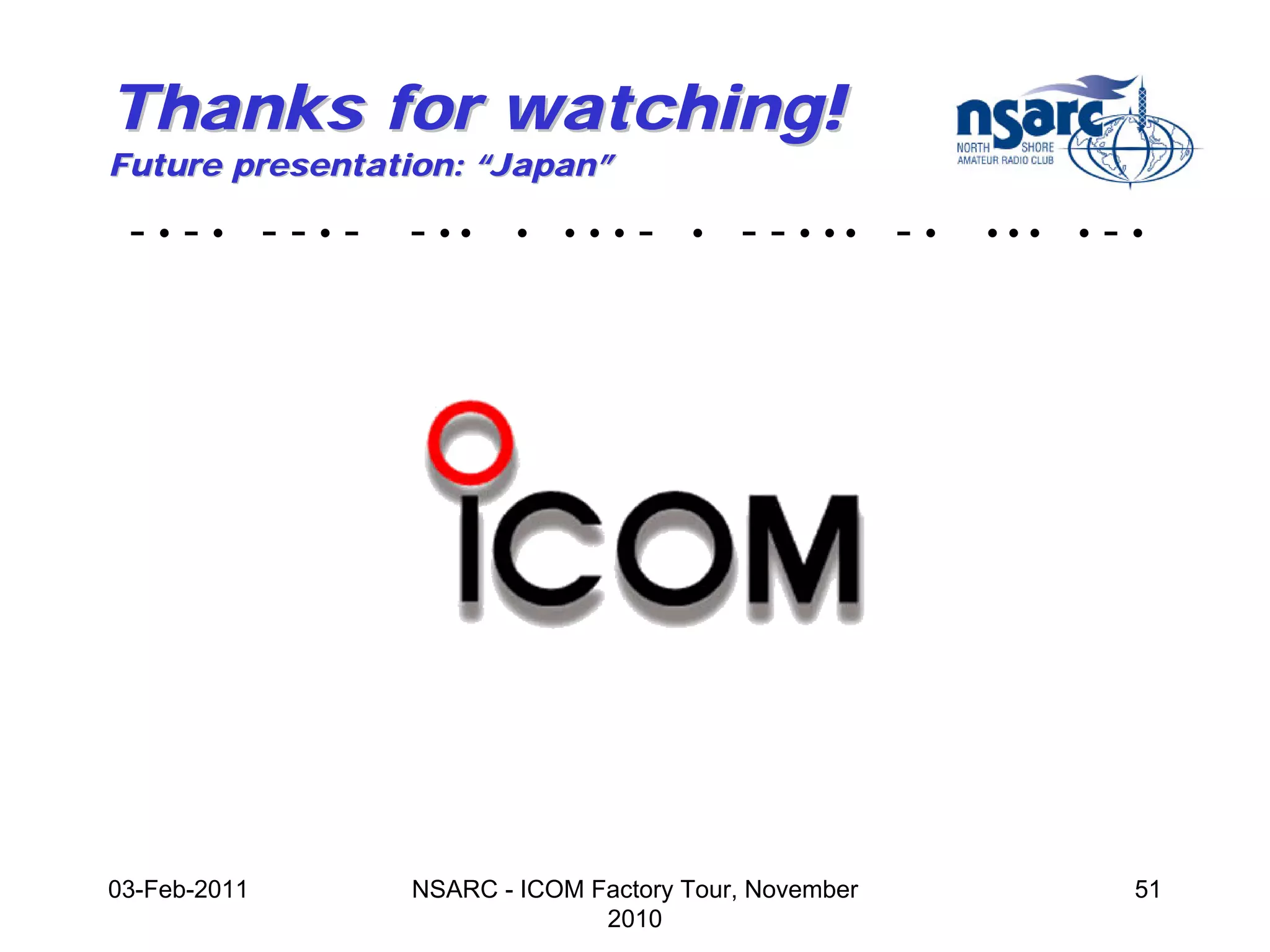 Thanks for watching!
Future presentation: “Japan”

 -•-• --•-      - ••    •   •••   -   •   - - • •• - •   •••   •   -•




03-Feb-2011     NSARC - ICOM Factory Tour, November                 51
                              2010
 