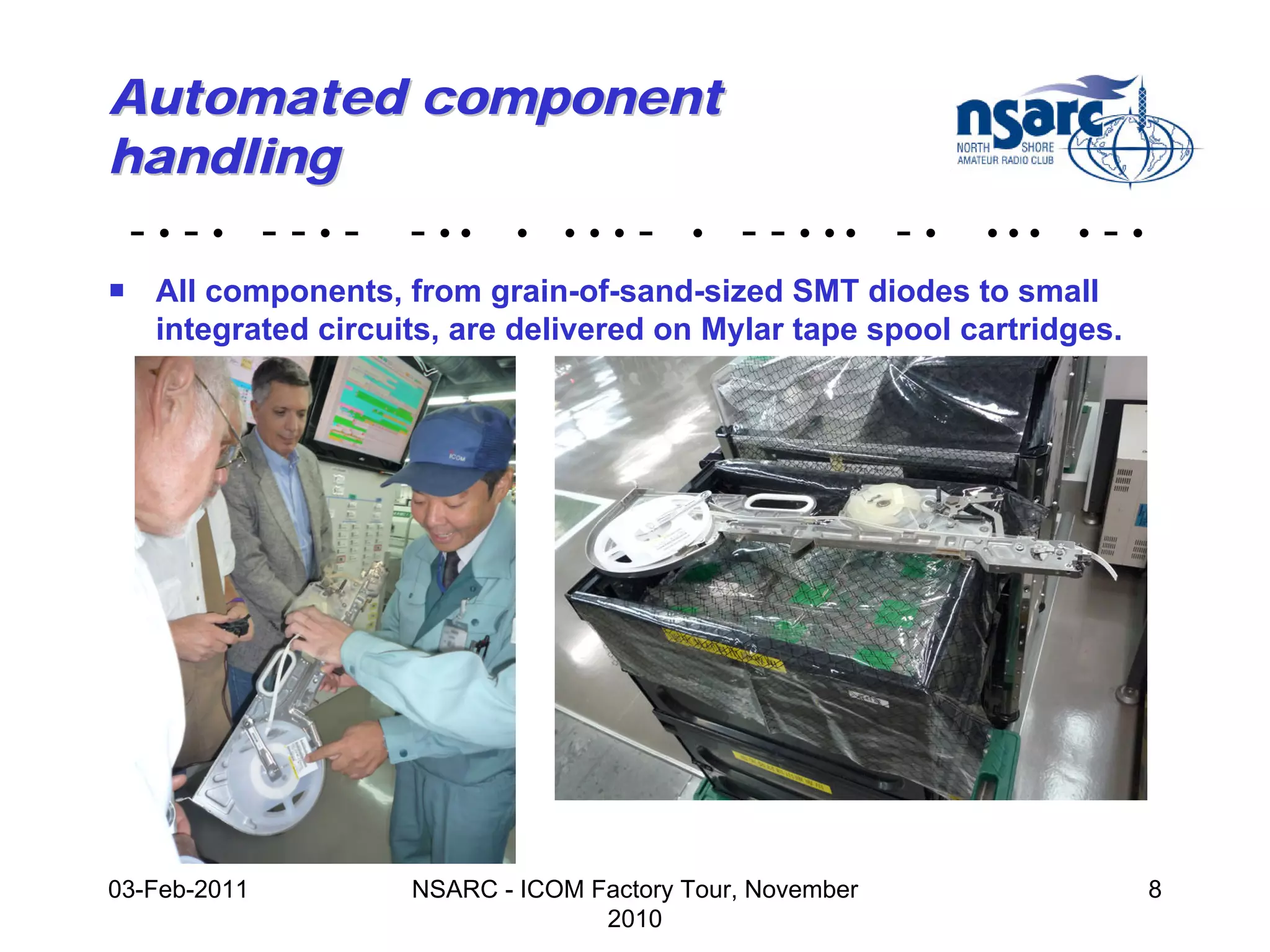 Automated component
handling
 - • - • - - • - - •• • • • • - • - - • •• - •            •••    •   -•
! All components, from grain-of-sand-sized SMT diodes to small
  integrated circuits, are delivered on Mylar tape spool cartridges.




03-Feb-2011         NSARC - ICOM Factory Tour, November                   8
                                  2010
 