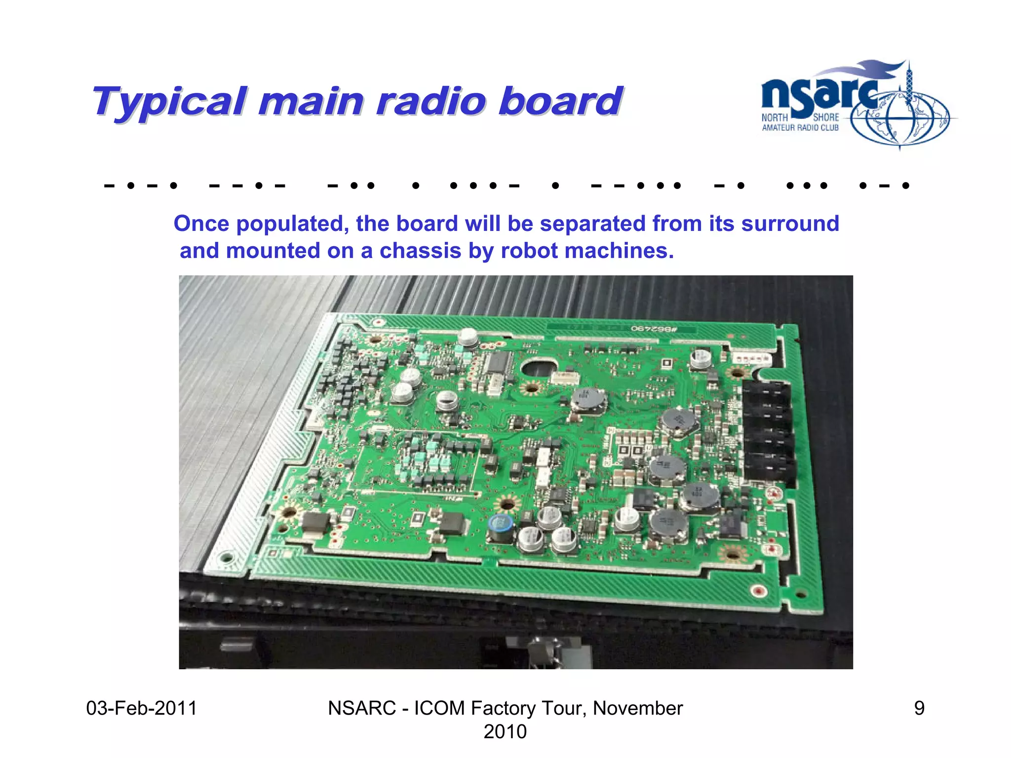 Typical main radio board

 -•-• --•-           - ••     •   •••   -   •   - - • •• - •   •••      •   -•
        Once populated, the board will be separated from its surround
        and mounted on a chassis by robot machines.




03-Feb-2011           NSARC - ICOM Factory Tour, November                        9
                                    2010
 