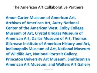 The American Art Collaborative Partners
Amon Carter Museum of American Art,
Archives of American Art, Autry National
Center of the American West, Colby College
Museum of Art, Crystal Bridges Museum of
American Art, Dallas Museum of Art, Thomas
Gilcrease Institute of American History and Art,
Indianapolis Museum of Art, National Museum
of Wildlife Art, National Portrait Gallery,
Princeton University Art Museum, Smithsonian
American Art Museum, and Walters Art Gallery
Eleanor E. Fink
 