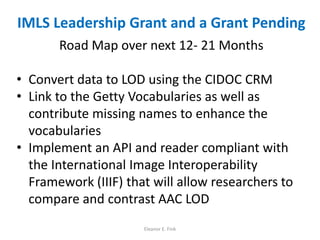 IMLS Leadership Grant and a Grant Pending
Road Map over next 12- 21 Months
• Convert data to LOD using the CIDOC CRM
• Link to the Getty Vocabularies as well as
contribute missing names to enhance the
vocabularies
• Implement an API and reader compliant with
the International Image Interoperability
Framework (IIIF) that will allow researchers to
compare and contrast AAC LOD
Eleanor E. Fink
 