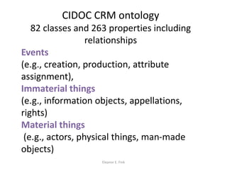 CIDOC CRM ontology
82 classes and 263 properties including
relationships
Events
(e.g., creation, production, attribute
assignment),
Immaterial things
(e.g., information objects, appellations,
rights)
Material things
(e.g., actors, physical things, man-made
objects)
Eleanor E. Fink
 
