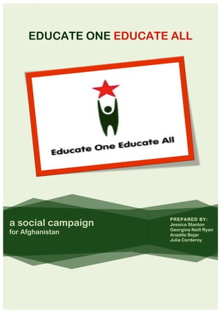 EDUCATE ONE EDUCATE ALL                 	
  
                                                           	
  
                                                           	
  
                             	
  
                     	
  
                                                           	
  
                                                           	
  




                                                           	
  
            	
  
                                                           	
  
                                                           	
  
                                                           	
  
                                                           	
  
                                                           	
  
                                                           	
  
                                    	
  
                                    	
     PREPARED BY:
a social campaign                   	
  
                                    	
  
                                           Jessica Stanton
                                           Georgina Neill Ryan
for Afghanistan                     	
     Anaëlle Bejar
                                    	
     Julia Corderoy
                                    	
  
                                    	
  
                                                           	
  
                                                           	
  
                                                           	
  
     	
  
 