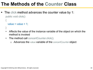 Copyright © 2014 by John Wiley & Sons. All rights reserved. 10
The Methods of the Counter Class
 The click method advances the counter value by 1:
public void click()
{
value = value + 1;
}
• Affects the value of the instance variable of the object on which the
method is invoked
• The method call concertCounter.click();
o Advances the value variable of the concertCounter object
 