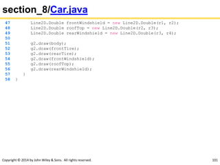 Copyright © 2014 by John Wiley & Sons. All rights reserved. 101
section_8/Car.java
47 Line2D.Double frontWindshield = new Line2D.Double(r1, r2);
48 Line2D.Double roofTop = new Line2D.Double(r2, r3);
49 Line2D.Double rearWindshield = new Line2D.Double(r3, r4);
50
51 g2.draw(body);
52 g2.draw(frontTire);
53 g2.draw(rearTire);
54 g2.draw(frontWindshield);
55 g2.draw(roofTop);
56 g2.draw(rearWindshield);
57 }
58 }
 