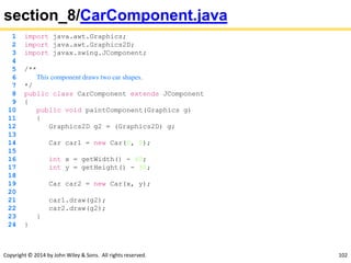 Copyright © 2014 by John Wiley & Sons. All rights reserved. 102
section_8/CarComponent.java
1 import java.awt.Graphics;
2 import java.awt.Graphics2D;
3 import javax.swing.JComponent;
4
5 /**
6 This component draws two car shapes.
7 */
8 public class CarComponent extends JComponent
9 {
10 public void paintComponent(Graphics g)
11 {
12 Graphics2D g2 = (Graphics2D) g;
13
14 Car car1 = new Car(0, 0);
15
16 int x = getWidth() - 60;
17 int y = getHeight() - 30;
18
19 Car car2 = new Car(x, y);
20
21 car1.draw(g2);
22 car2.draw(g2);
23 }
24 }
 